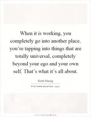When it is working, you completely go into another place, you’re tapping into things that are totally universal, completely beyond your ego and your own self. That’s what it’s all about Picture Quote #1