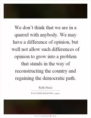 We don’t think that we are in a quarrel with anybody. We may have a difference of opinion, but well not allow such differences of opinion to grow into a problem that stands in the way of reconstructing the country and regaining the democratic path Picture Quote #1