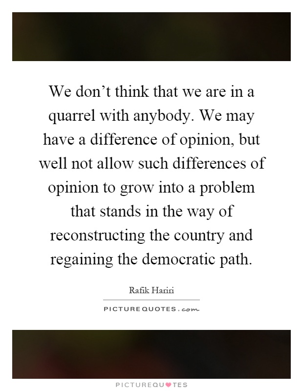 We don't think that we are in a quarrel with anybody. We may have a difference of opinion, but well not allow such differences of opinion to grow into a problem that stands in the way of reconstructing the country and regaining the democratic path Picture Quote #1
