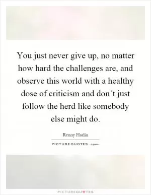 You just never give up, no matter how hard the challenges are, and observe this world with a healthy dose of criticism and don’t just follow the herd like somebody else might do Picture Quote #1