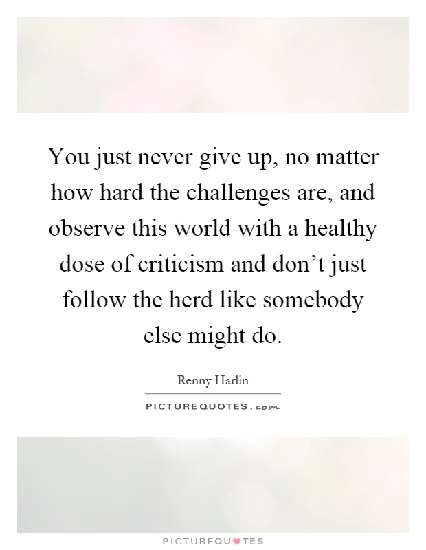 You just never give up, no matter how hard the challenges are, and observe this world with a healthy dose of criticism and don't just follow the herd like somebody else might do Picture Quote #1