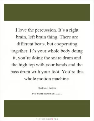 I love the percussion. It’s a right brain, left brain thing. There are different beats, but cooperating together. It’s your whole body doing it, you’re doing the snare drum and the high top with your hands and the bass drum with your foot. You’re this whole motion machine Picture Quote #1