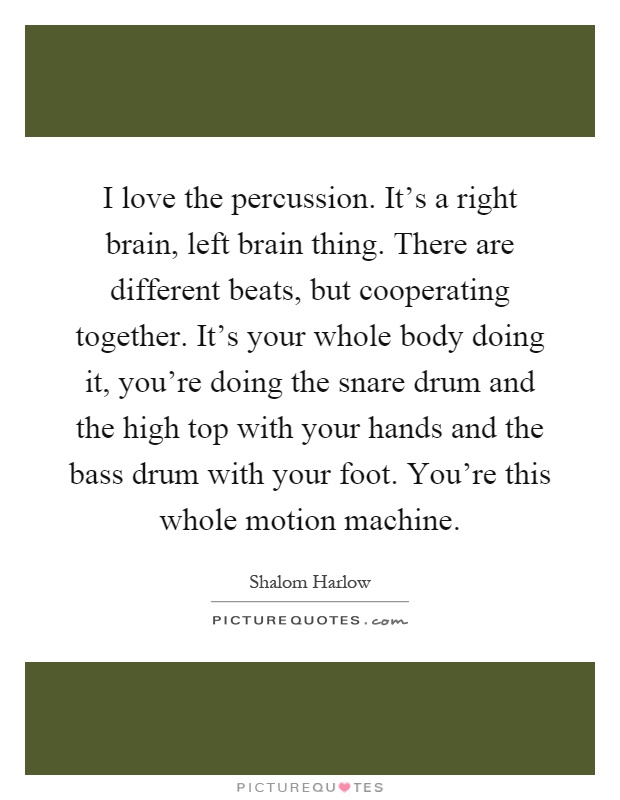 I love the percussion. It's a right brain, left brain thing. There are different beats, but cooperating together. It's your whole body doing it, you're doing the snare drum and the high top with your hands and the bass drum with your foot. You're this whole motion machine Picture Quote #1