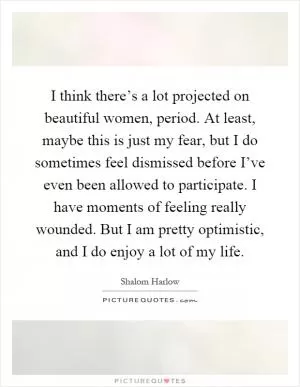 I think there’s a lot projected on beautiful women, period. At least, maybe this is just my fear, but I do sometimes feel dismissed before I’ve even been allowed to participate. I have moments of feeling really wounded. But I am pretty optimistic, and I do enjoy a lot of my life Picture Quote #1