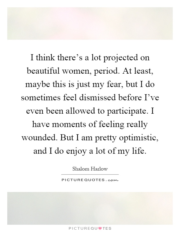 I think there's a lot projected on beautiful women, period. At least, maybe this is just my fear, but I do sometimes feel dismissed before I've even been allowed to participate. I have moments of feeling really wounded. But I am pretty optimistic, and I do enjoy a lot of my life Picture Quote #1