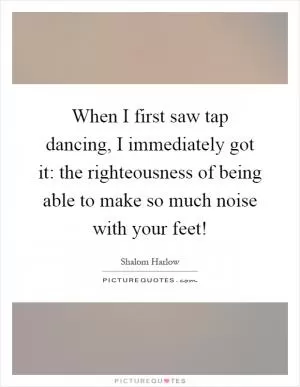 When I first saw tap dancing, I immediately got it: the righteousness of being able to make so much noise with your feet! Picture Quote #1