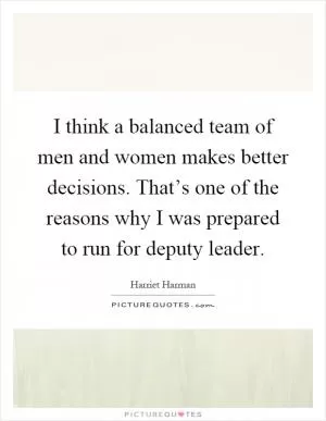 I think a balanced team of men and women makes better decisions. That’s one of the reasons why I was prepared to run for deputy leader Picture Quote #1