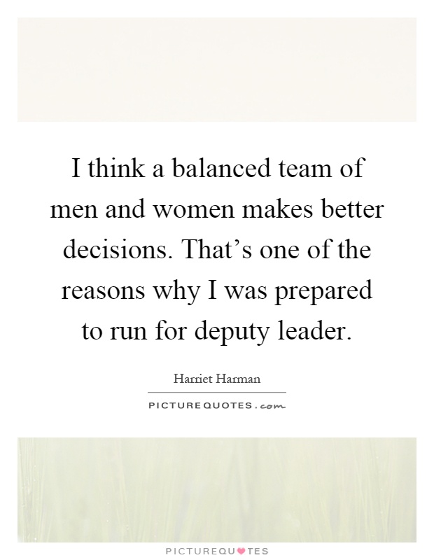I think a balanced team of men and women makes better decisions. That's one of the reasons why I was prepared to run for deputy leader Picture Quote #1