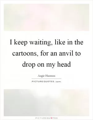 I keep waiting, like in the cartoons, for an anvil to drop on my head Picture Quote #1