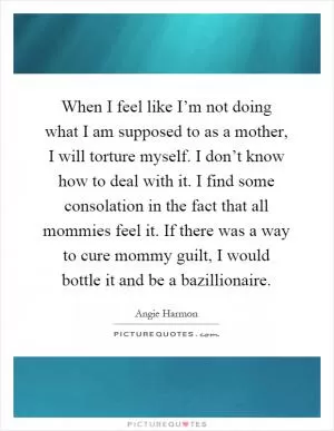 When I feel like I’m not doing what I am supposed to as a mother, I will torture myself. I don’t know how to deal with it. I find some consolation in the fact that all mommies feel it. If there was a way to cure mommy guilt, I would bottle it and be a bazillionaire Picture Quote #1