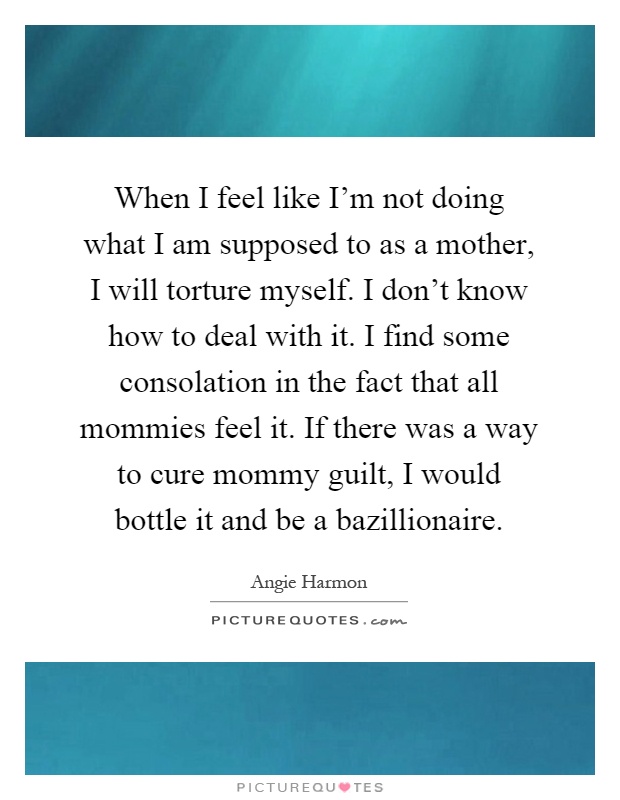 When I feel like I'm not doing what I am supposed to as a mother, I will torture myself. I don't know how to deal with it. I find some consolation in the fact that all mommies feel it. If there was a way to cure mommy guilt, I would bottle it and be a bazillionaire Picture Quote #1