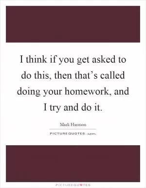 I think if you get asked to do this, then that’s called doing your homework, and I try and do it Picture Quote #1