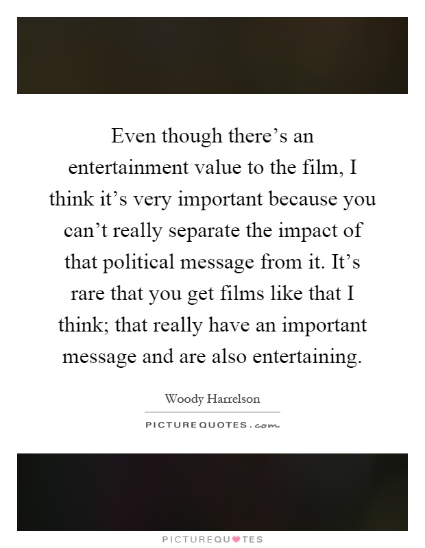 Even though there's an entertainment value to the film, I think it's very important because you can't really separate the impact of that political message from it. It's rare that you get films like that I think; that really have an important message and are also entertaining Picture Quote #1