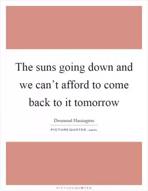 The suns going down and we can’t afford to come back to it tomorrow Picture Quote #1