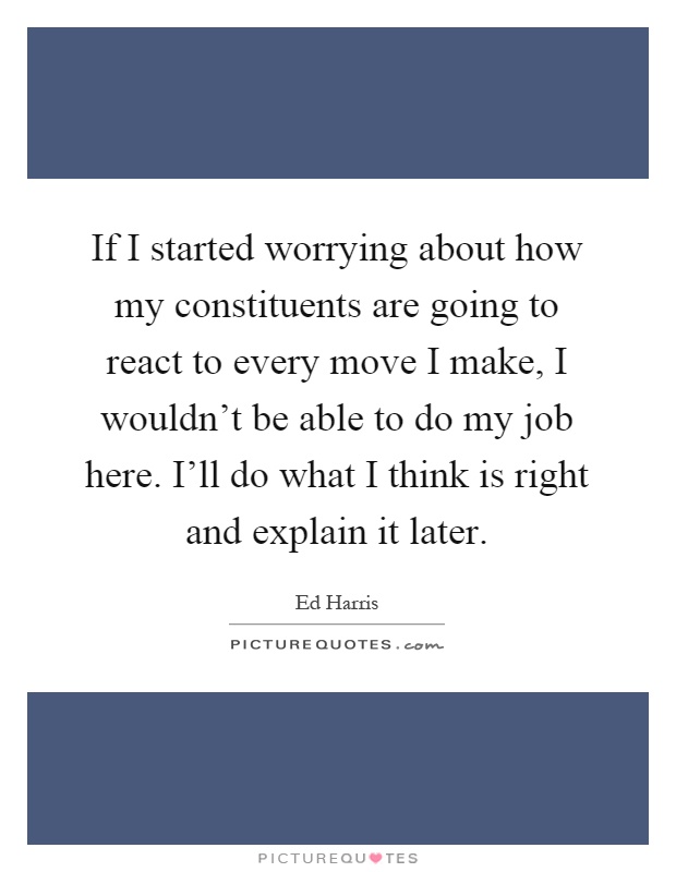 If I started worrying about how my constituents are going to react to every move I make, I wouldn't be able to do my job here. I'll do what I think is right and explain it later Picture Quote #1
