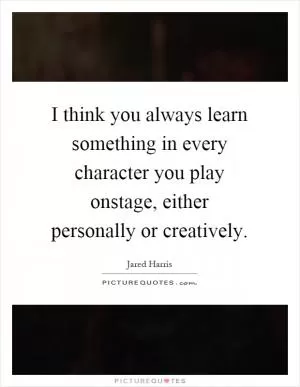I think you always learn something in every character you play onstage, either personally or creatively Picture Quote #1