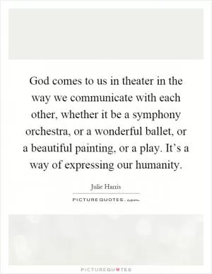 God comes to us in theater in the way we communicate with each other, whether it be a symphony orchestra, or a wonderful ballet, or a beautiful painting, or a play. It’s a way of expressing our humanity Picture Quote #1