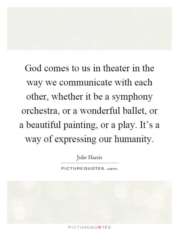 God comes to us in theater in the way we communicate with each other, whether it be a symphony orchestra, or a wonderful ballet, or a beautiful painting, or a play. It's a way of expressing our humanity Picture Quote #1
