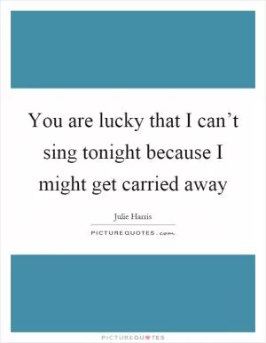 You are lucky that I can’t sing tonight because I might get carried away Picture Quote #1