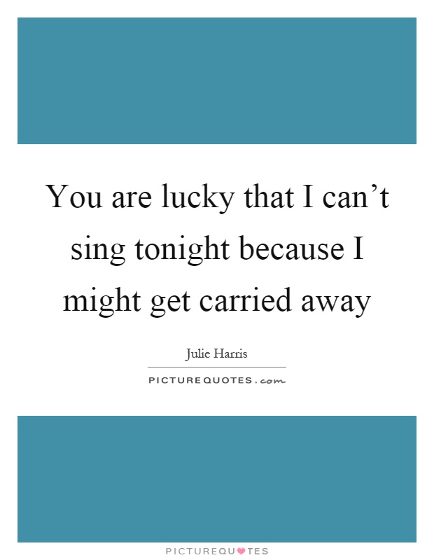 You are lucky that I can't sing tonight because I might get carried away Picture Quote #1