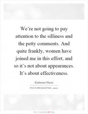 We’re not going to pay attention to the silliness and the petty comments. And quite frankly, women have joined me in this effort, and so it’s not about appearances. It’s about effectiveness Picture Quote #1