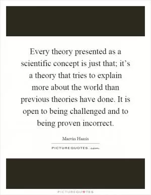 Every theory presented as a scientific concept is just that; it’s a theory that tries to explain more about the world than previous theories have done. It is open to being challenged and to being proven incorrect Picture Quote #1