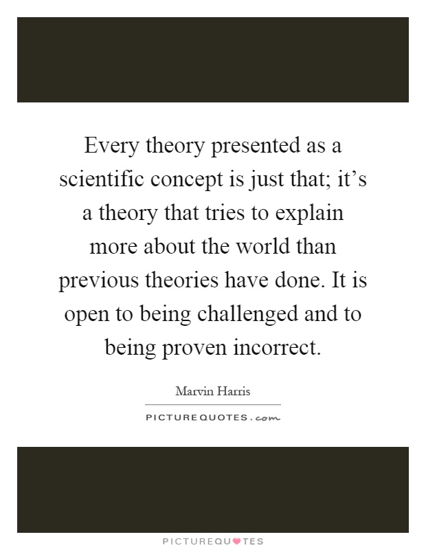 Every theory presented as a scientific concept is just that; it's a theory that tries to explain more about the world than previous theories have done. It is open to being challenged and to being proven incorrect Picture Quote #1