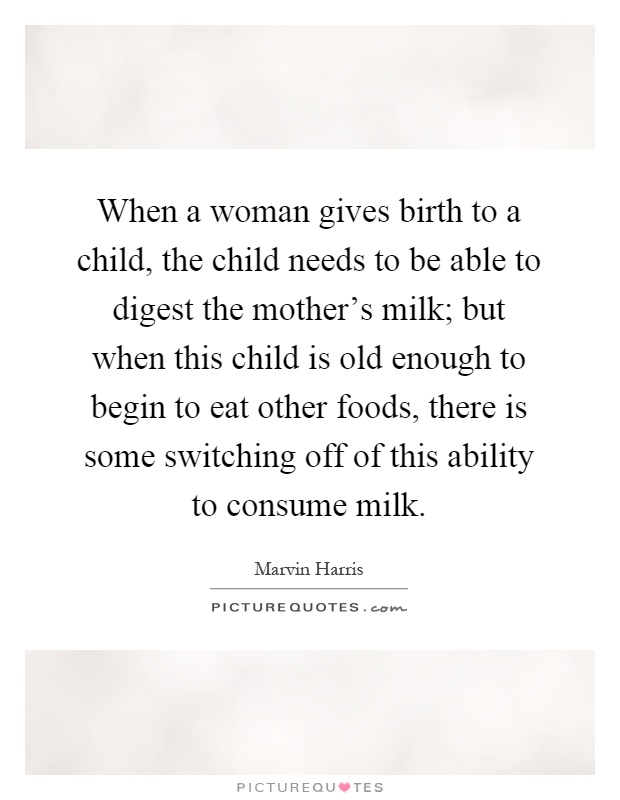 When a woman gives birth to a child, the child needs to be able to digest the mother's milk; but when this child is old enough to begin to eat other foods, there is some switching off of this ability to consume milk Picture Quote #1