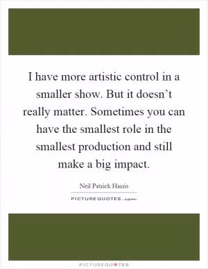 I have more artistic control in a smaller show. But it doesn’t really matter. Sometimes you can have the smallest role in the smallest production and still make a big impact Picture Quote #1