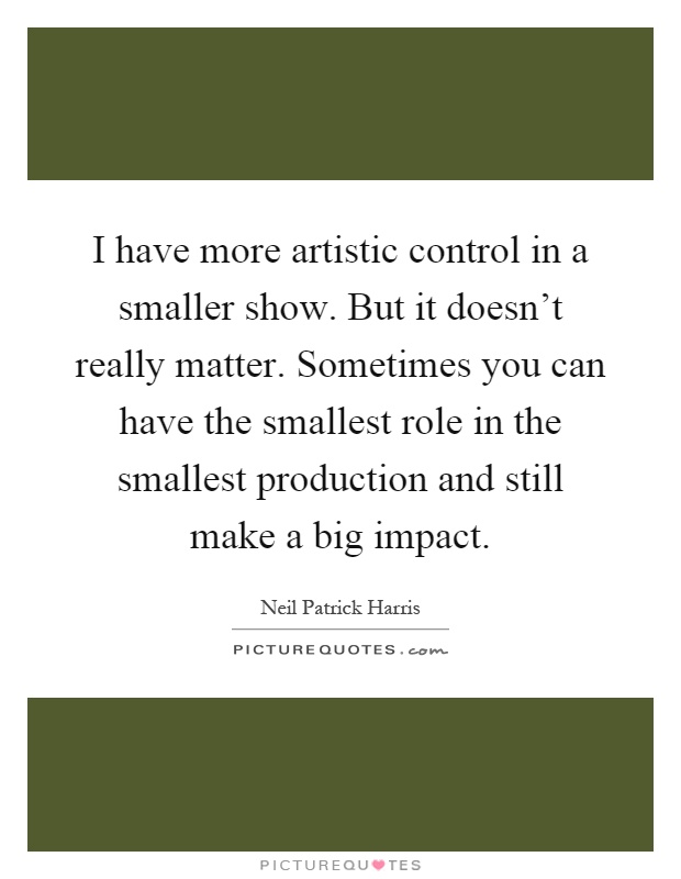 I have more artistic control in a smaller show. But it doesn't really matter. Sometimes you can have the smallest role in the smallest production and still make a big impact Picture Quote #1