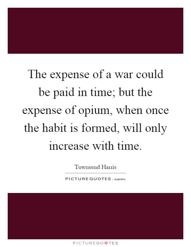 The expense of a war could be paid in time; but the expense of opium, when once the habit is formed, will only increase with time Picture Quote #1