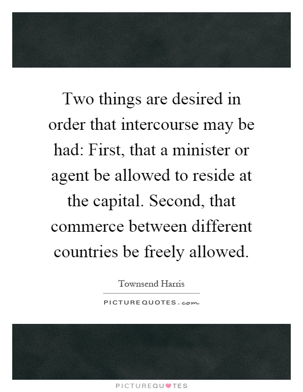 Two things are desired in order that intercourse may be had: First, that a minister or agent be allowed to reside at the capital. Second, that commerce between different countries be freely allowed Picture Quote #1