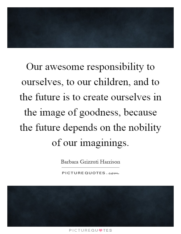 Our awesome responsibility to ourselves, to our children, and to the future is to create ourselves in the image of goodness, because the future depends on the nobility of our imaginings Picture Quote #1