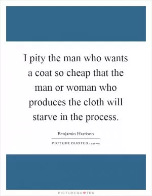 I pity the man who wants a coat so cheap that the man or woman who produces the cloth will starve in the process Picture Quote #1