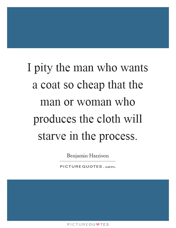 I pity the man who wants a coat so cheap that the man or woman who produces the cloth will starve in the process Picture Quote #1