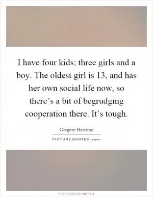 I have four kids; three girls and a boy. The oldest girl is 13, and has her own social life now, so there’s a bit of begrudging cooperation there. It’s tough Picture Quote #1