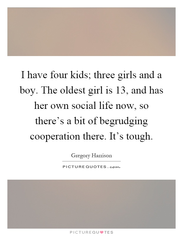 I have four kids; three girls and a boy. The oldest girl is 13, and has her own social life now, so there's a bit of begrudging cooperation there. It's tough Picture Quote #1