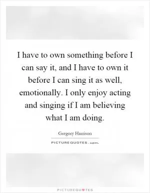I have to own something before I can say it, and I have to own it before I can sing it as well, emotionally. I only enjoy acting and singing if I am believing what I am doing Picture Quote #1