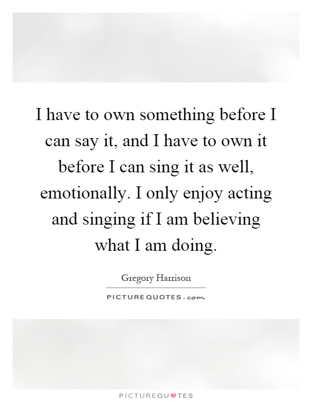I have to own something before I can say it, and I have to own it before I can sing it as well, emotionally. I only enjoy acting and singing if I am believing what I am doing Picture Quote #1