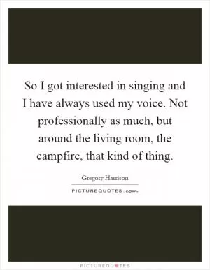 So I got interested in singing and I have always used my voice. Not professionally as much, but around the living room, the campfire, that kind of thing Picture Quote #1