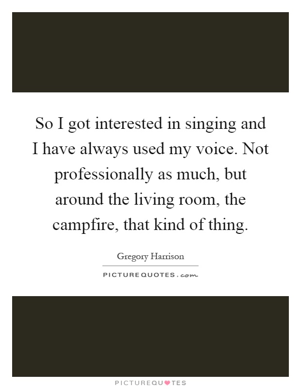 So I got interested in singing and I have always used my voice. Not professionally as much, but around the living room, the campfire, that kind of thing Picture Quote #1