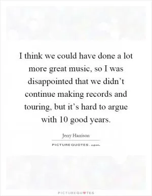 I think we could have done a lot more great music, so I was disappointed that we didn’t continue making records and touring, but it’s hard to argue with 10 good years Picture Quote #1