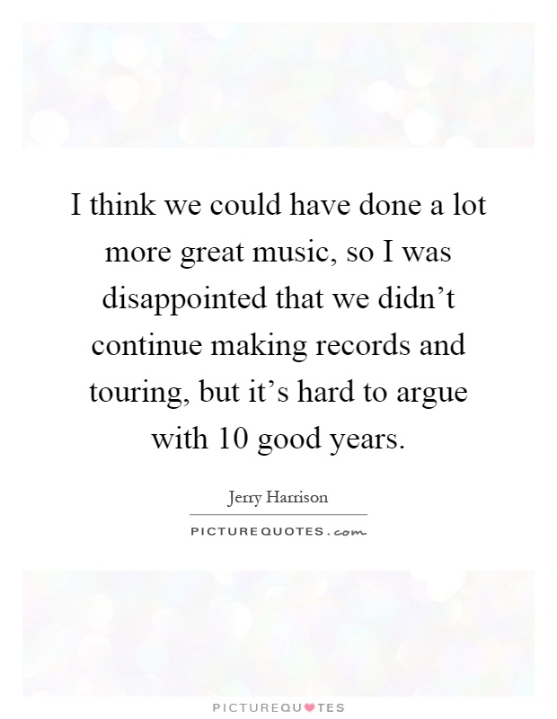 I think we could have done a lot more great music, so I was disappointed that we didn't continue making records and touring, but it's hard to argue with 10 good years Picture Quote #1