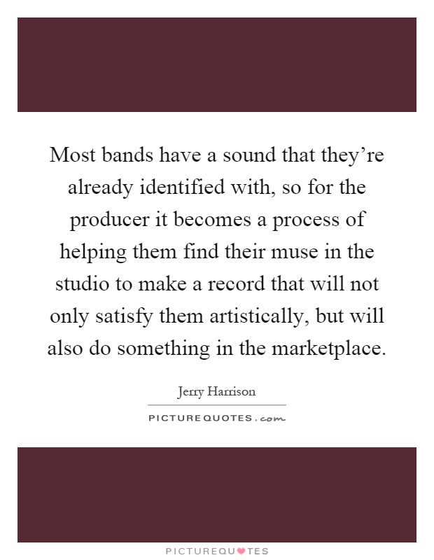 Most bands have a sound that they're already identified with, so for the producer it becomes a process of helping them find their muse in the studio to make a record that will not only satisfy them artistically, but will also do something in the marketplace Picture Quote #1