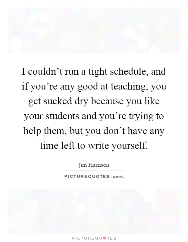 I couldn't run a tight schedule, and if you're any good at teaching, you get sucked dry because you like your students and you're trying to help them, but you don't have any time left to write yourself Picture Quote #1