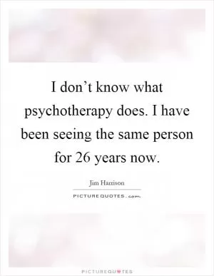 I don’t know what psychotherapy does. I have been seeing the same person for 26 years now Picture Quote #1
