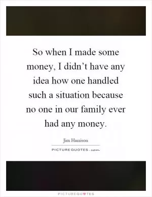 So when I made some money, I didn’t have any idea how one handled such a situation because no one in our family ever had any money Picture Quote #1