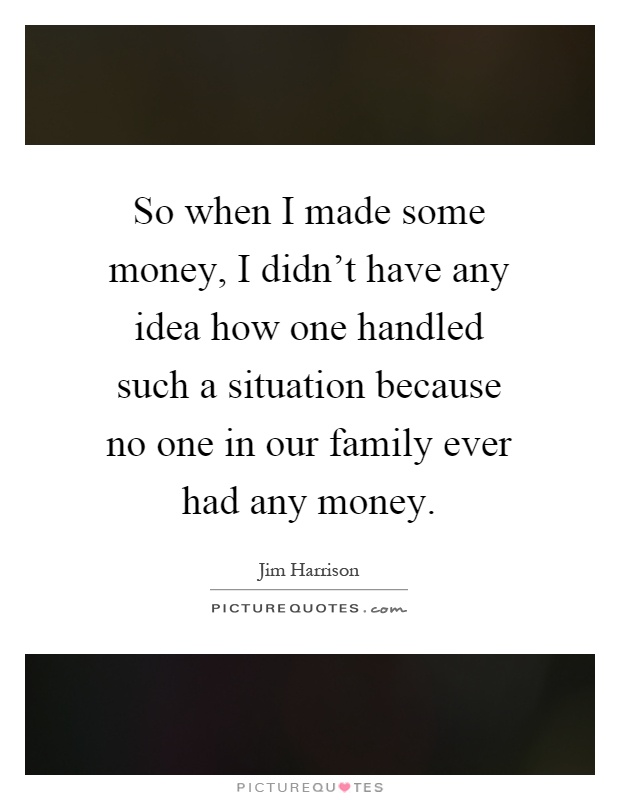 So when I made some money, I didn't have any idea how one handled such a situation because no one in our family ever had any money Picture Quote #1