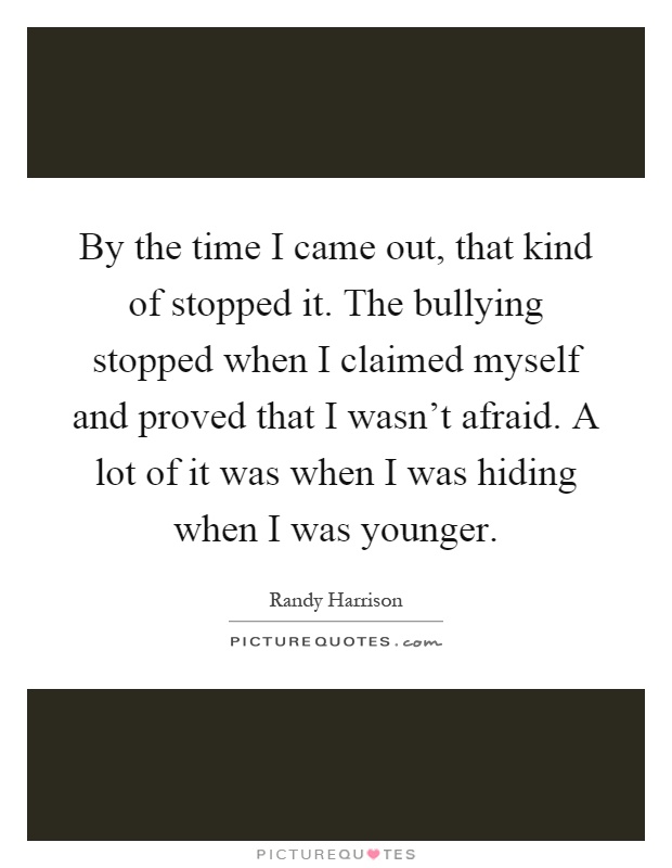 By the time I came out, that kind of stopped it. The bullying stopped when I claimed myself and proved that I wasn't afraid. A lot of it was when I was hiding when I was younger Picture Quote #1