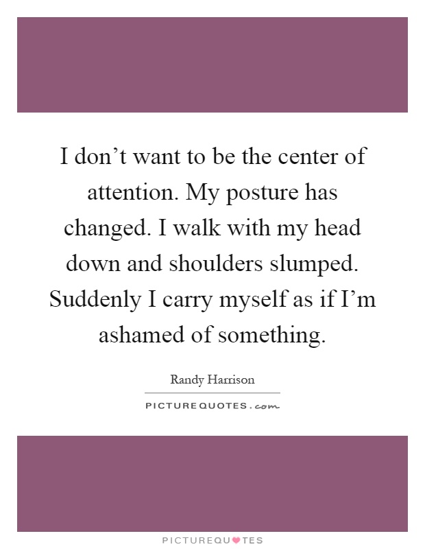 I don't want to be the center of attention. My posture has changed. I walk with my head down and shoulders slumped. Suddenly I carry myself as if I'm ashamed of something Picture Quote #1